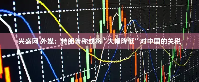 兴盛网 外媒：特朗普称或将“大幅降低”对中国的关税