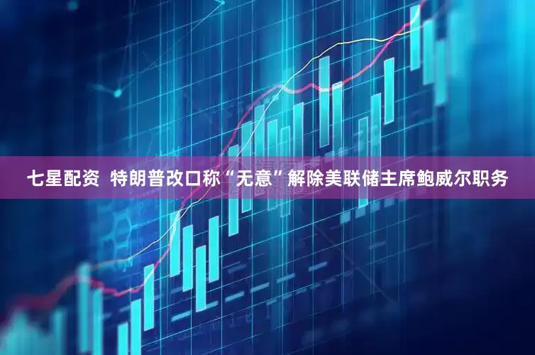 七星配资  特朗普改口称“无意”解除美联储主席鲍威尔职务