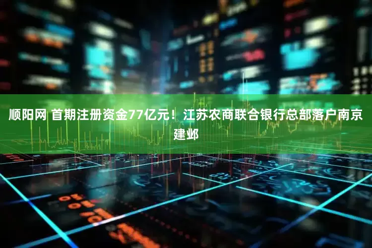顺阳网 首期注册资金77亿元！江苏农商联合银行总部落户南京建邺