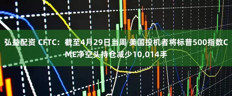 弘益配资 CFTC：截至4月29日当周 美国投机者将标普500指数CME净空头持仓减少10,014手