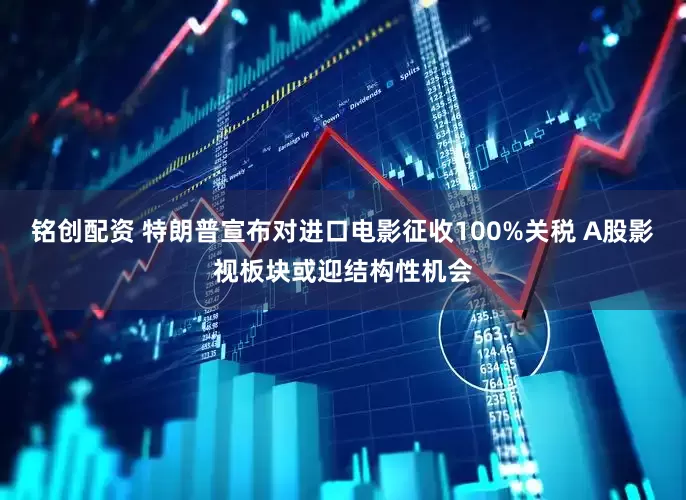 铭创配资 特朗普宣布对进口电影征收100%关税 A股影视板块或迎结构性机会