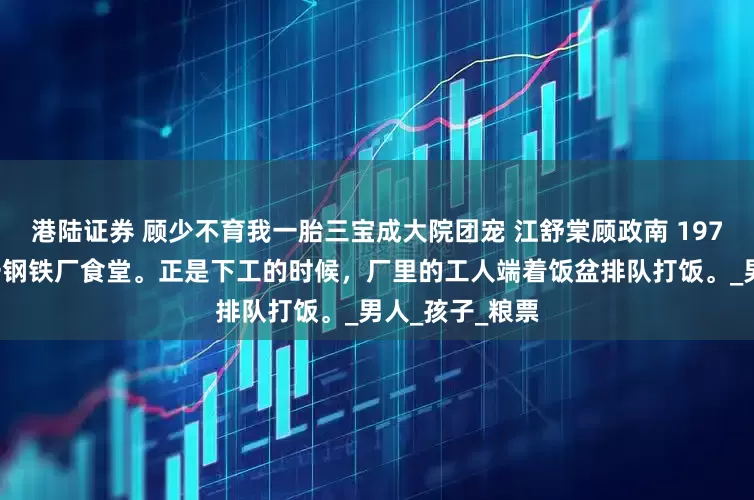 港陆证券 顾少不育我一胎三宝成大院团宠 江舒棠顾政南 1977年夏天，第一钢铁厂食堂。正是下工的时候，厂里的工人端着饭盆排队打饭。_男人_孩子_粮票