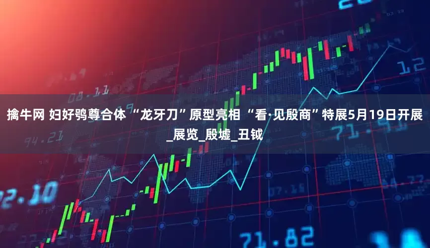 擒牛网 妇好鸮尊合体 “龙牙刀”原型亮相 “看·见殷商”特展5月19日开展_展览_殷墟_丑钺