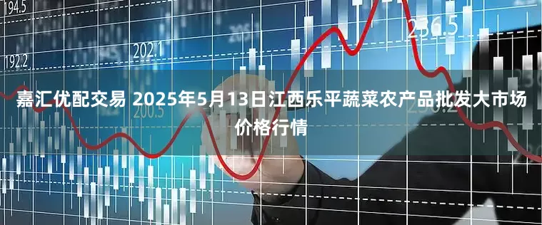 嘉汇优配交易 2025年5月13日江西乐平蔬菜农产品批发大市场价格行情