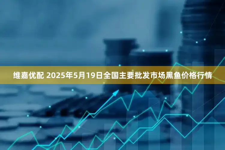 维嘉优配 2025年5月19日全国主要批发市场黑鱼价格行情