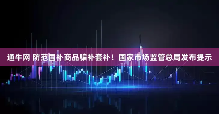 通牛网 防范国补商品骗补套补！国家市场监管总局发布提示
