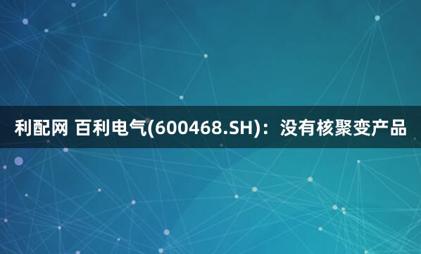 利配网 百利电气(600468.SH)：没有核聚变产品