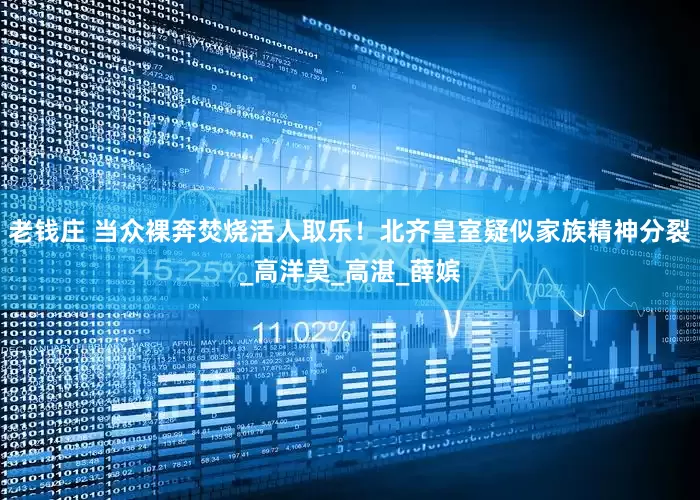 老钱庄 当众裸奔焚烧活人取乐！北齐皇室疑似家族精神分裂_高洋莫_高湛_薛嫔