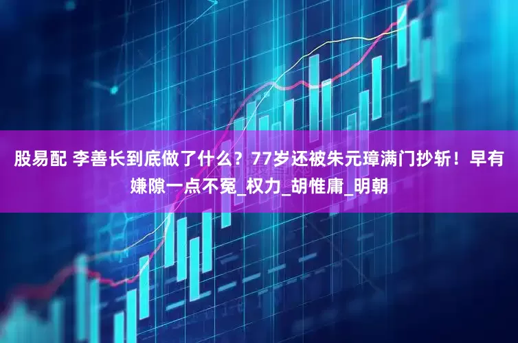 股易配 李善长到底做了什么？77岁还被朱元璋满门抄斩！早有嫌隙一点不冤_权力_胡惟庸_明朝