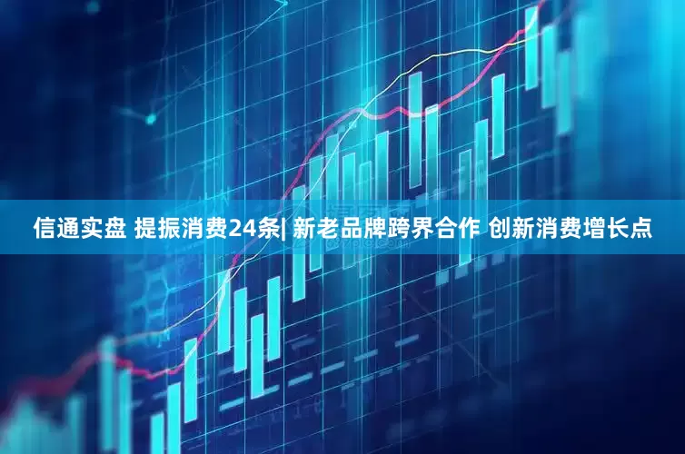 信通实盘 提振消费24条| 新老品牌跨界合作 创新消费增长点