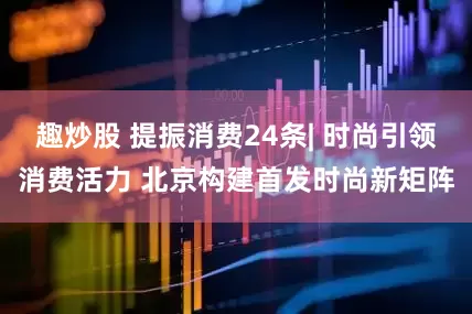 趣炒股 提振消费24条| 时尚引领消费活力 北京构建首发时尚新矩阵