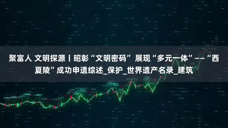 聚富人 文明探源丨昭彰“文明密码” 展现“多元一体”——“西夏陵”成功申遗综述_保护_世界遗产名录_建筑