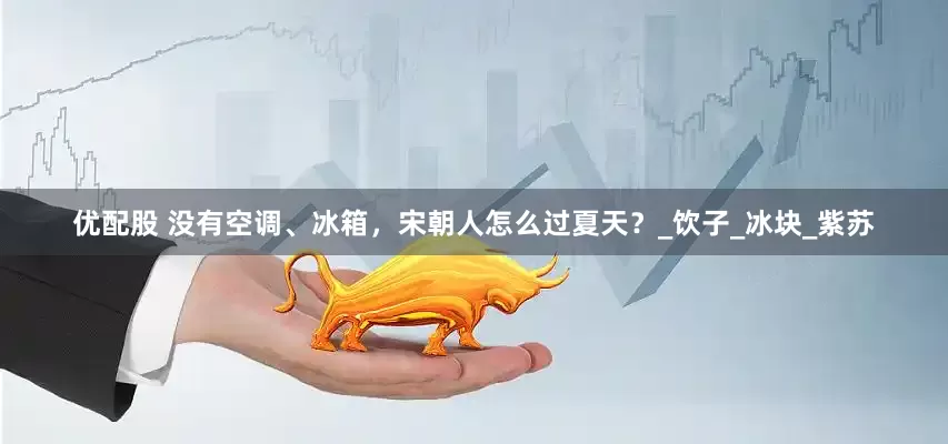 优配股 没有空调、冰箱，宋朝人怎么过夏天？_饮子_冰块_紫苏