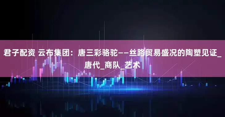 君子配资 云布集团：唐三彩骆驼——丝路贸易盛况的陶塑见证_唐代_商队_艺术