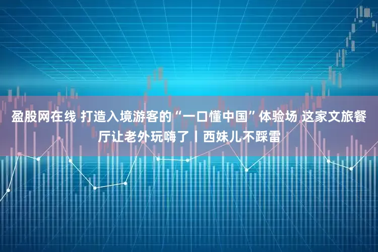 盈股网在线 打造入境游客的“一口懂中国”体验场 这家文旅餐厅让老外玩嗨了丨西妹儿不踩雷