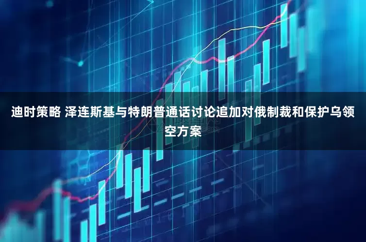 迪时策略 泽连斯基与特朗普通话讨论追加对俄制裁和保护乌领空方案