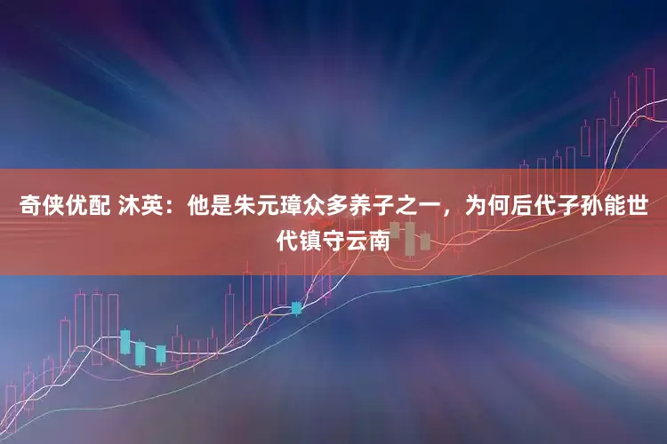 奇侠优配 沐英：他是朱元璋众多养子之一，为何后代子孙能世代镇守云南