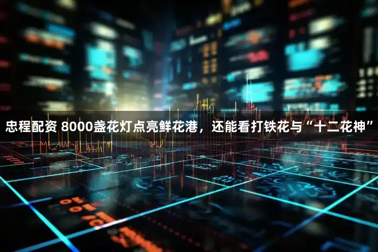 忠程配资 8000盏花灯点亮鲜花港，还能看打铁花与“十二花神”