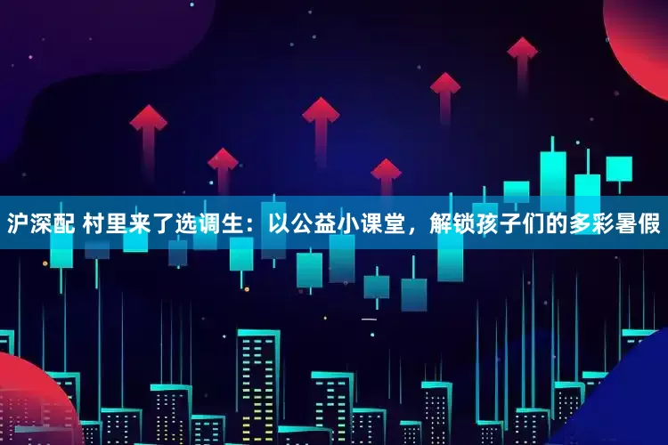 沪深配 村里来了选调生：以公益小课堂，解锁孩子们的多彩暑假